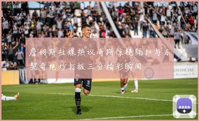 詹姆斯社媒热议海斯惊艳隔扣与东契奇绝妙打板三分精彩瞬间