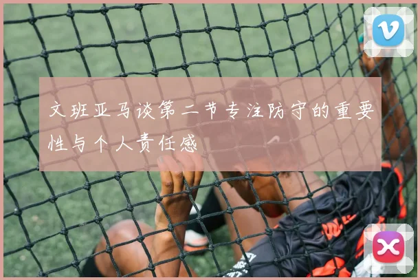 文班亚马谈第二节专注防守的重要性与个人责任感