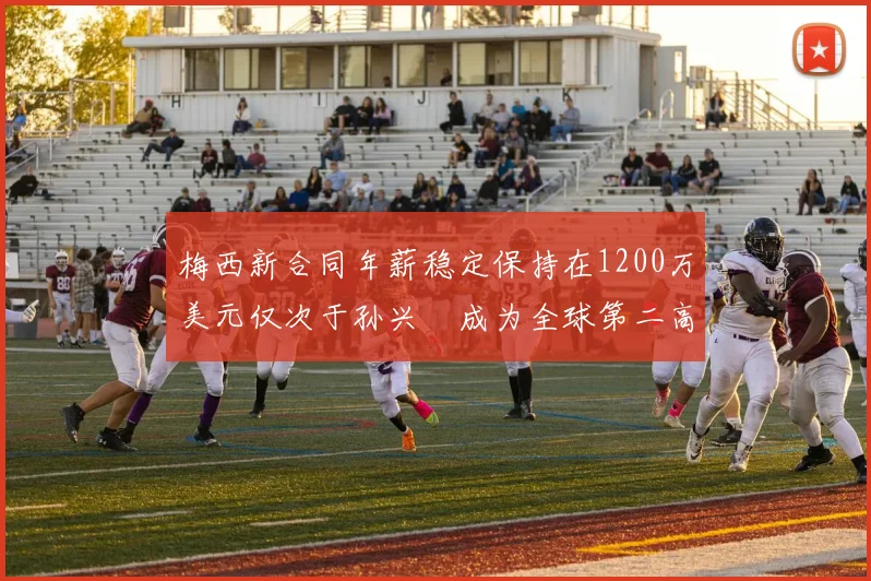 梅西新合同年薪稳定保持在1200万美元仅次于孙兴慜成为全球第二高薪球员