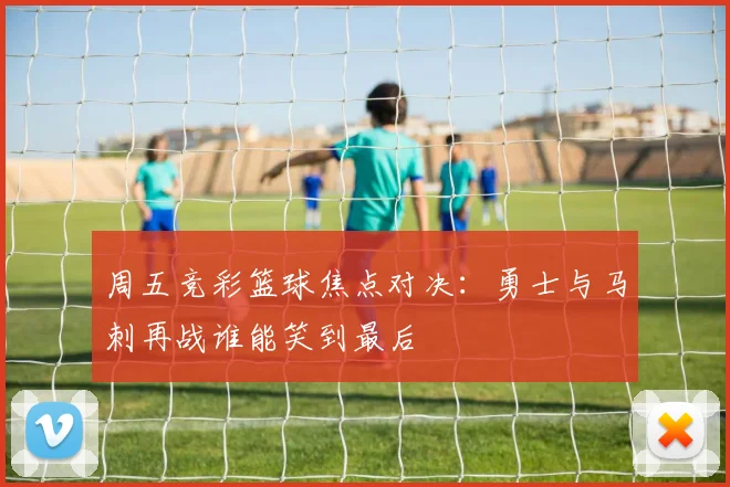 周五竞彩篮球焦点对决：勇士与马刺再战谁能笑到最后