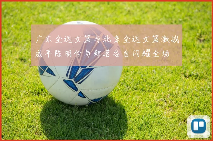 广东全运女篮与北京全运女篮激战成平陈明伶与郑茗各自闪耀全场