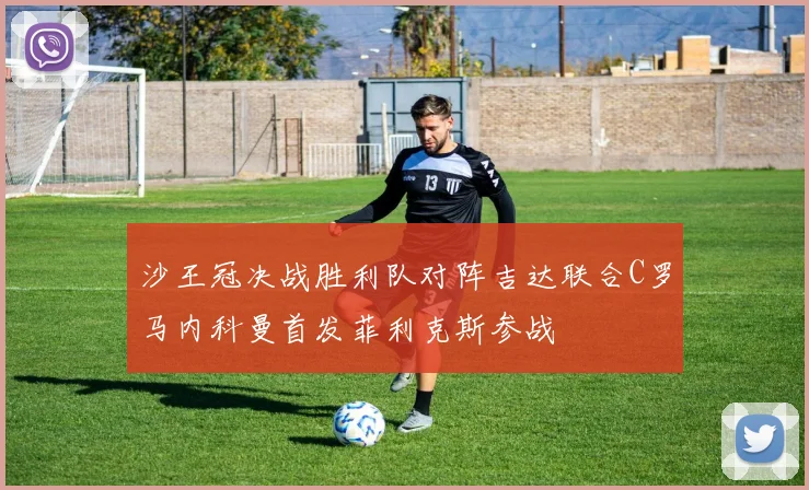 沙王冠决战胜利队对阵吉达联合C罗马内科曼首发菲利克斯参战
