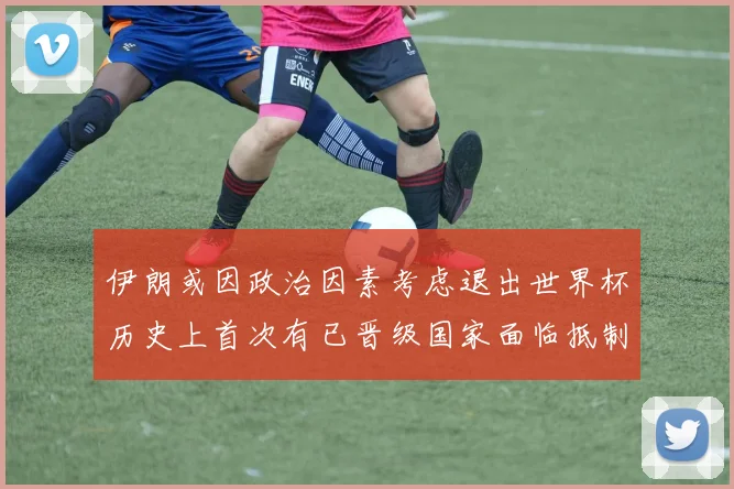 伊朗或因政治因素考虑退出世界杯历史上首次有已晋级国家面临抵制风险