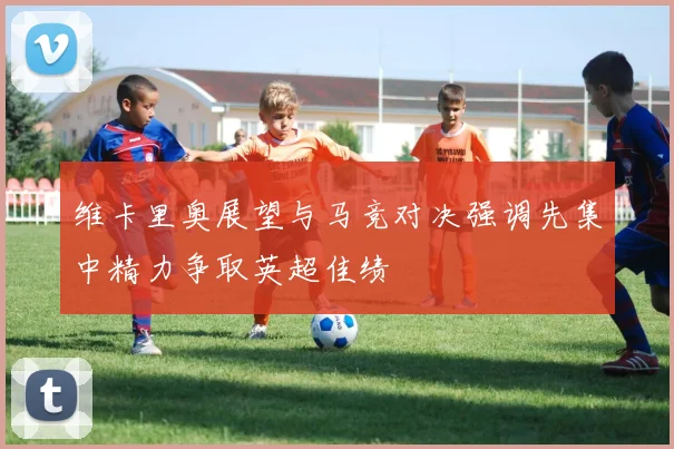 维卡里奥展望与马竞对决强调先集中精力争取英超佳绩