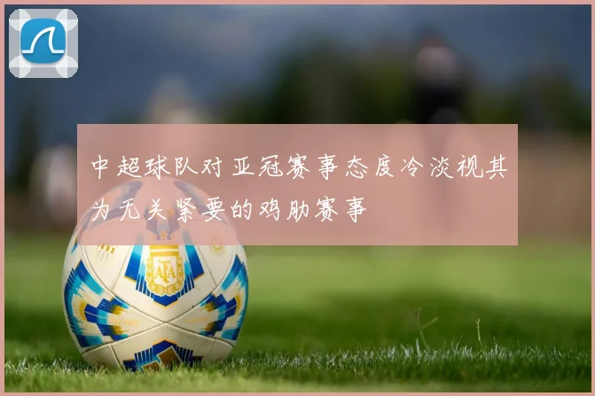中超球队对亚冠赛事态度冷淡视其为无关紧要的鸡肋赛事