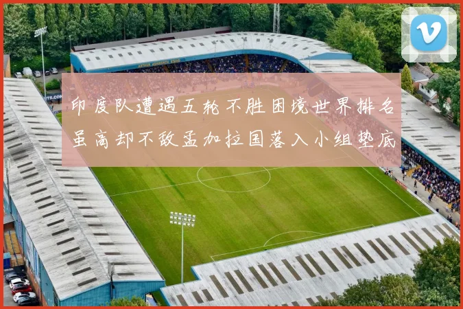 印度队遭遇五轮不胜困境世界排名虽高却不敌孟加拉国落入小组垫底