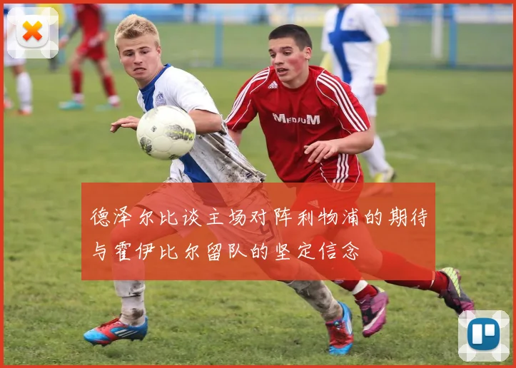 德泽尔比谈主场对阵利物浦的期待与霍伊比尔留队的坚定信念