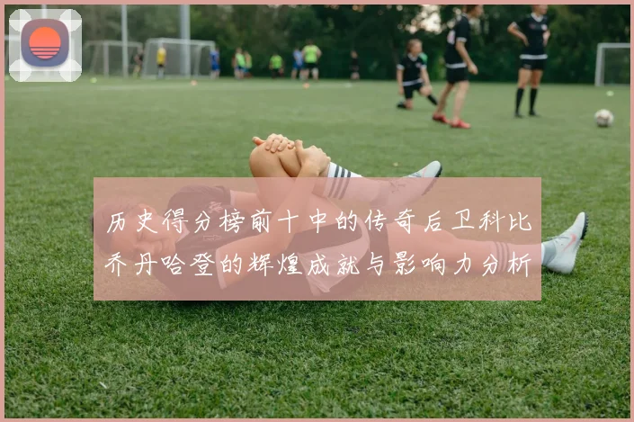 历史得分榜前十中的传奇后卫科比乔丹哈登的辉煌成就与影响力分析