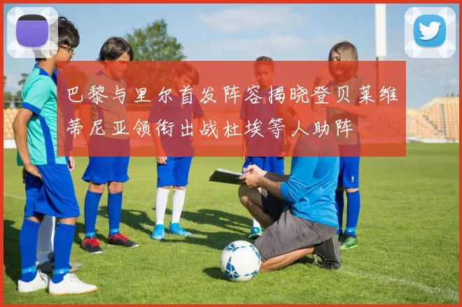 巴黎与里尔首发阵容揭晓登贝莱维蒂尼亚领衔出战杜埃等人助阵