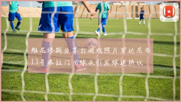 维尼修斯分享打游戏照片穿达尼洛13号弗拉门戈球衣引发球迷热议
