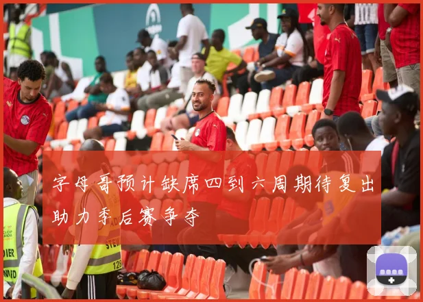 字母哥预计缺席四到六周期待复出助力季后赛争夺