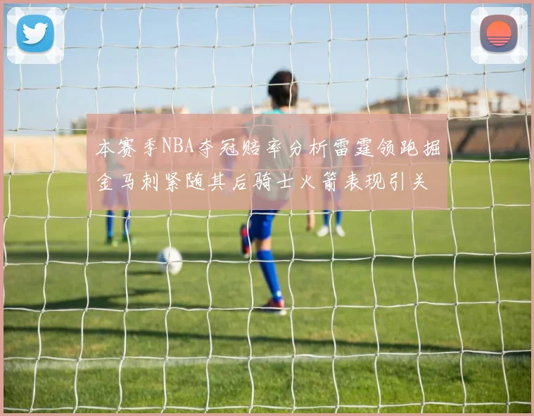 本赛季NBA夺冠赔率分析雷霆领跑掘金马刺紧随其后骑士火箭表现引关注