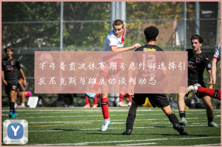 字母哥首次休赛期考虑外部选择引发尼克斯与雄鹿的谈判动态