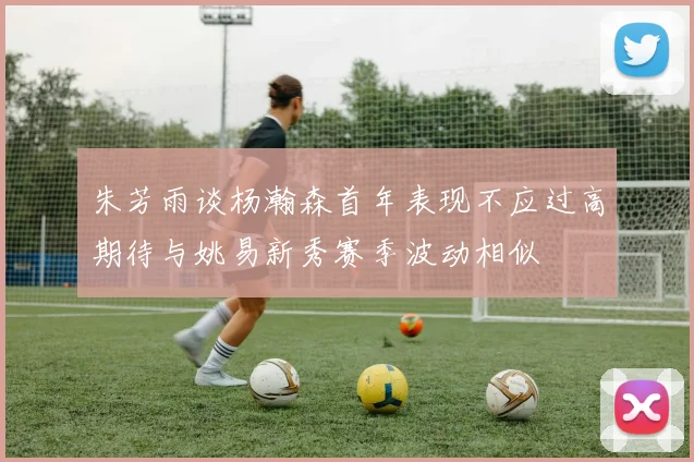 朱芳雨谈杨瀚森首年表现不应过高期待与姚易新秀赛季波动相似
