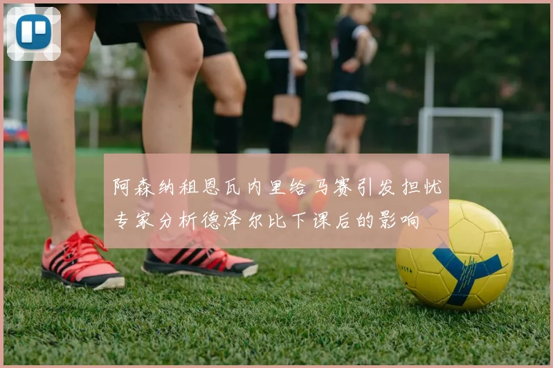阿森纳租恩瓦内里给马赛引发担忧专家分析德泽尔比下课后的影响