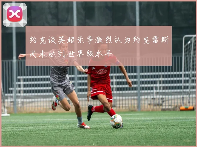 约克谈英超竞争激烈认为约克雷斯尚未达到世界级水平