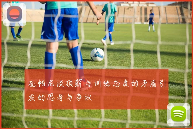 孔帕尼谈顶薪与训练态度的矛盾引发的思考与争议
