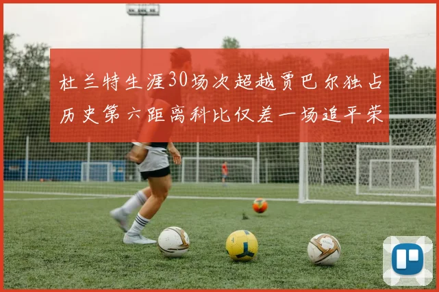 杜兰特生涯30场次超越贾巴尔独占历史第六距离科比仅差一场追平荣耀