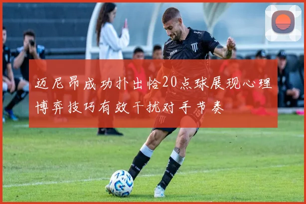 迈尼昂成功扑出恰20点球展现心理博弈技巧有效干扰对手节奏