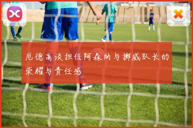 厄德高谈担任阿森纳与挪威队长的荣耀与责任感
