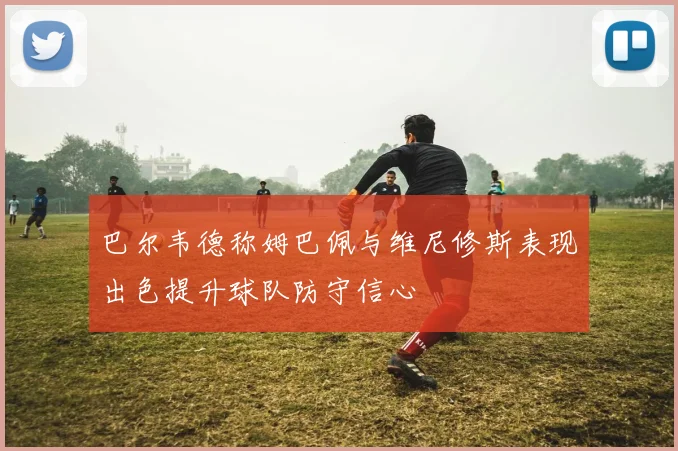 巴尔韦德称姆巴佩与维尼修斯表现出色提升球队防守信心