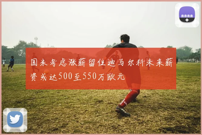 国米考虑涨薪留住迪马尔科未来薪资或达500至550万欧元