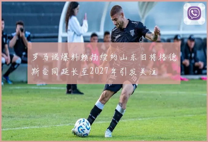 罗马诺爆料赖扬续约山东旧将格德斯合同延长至2027年引发关注