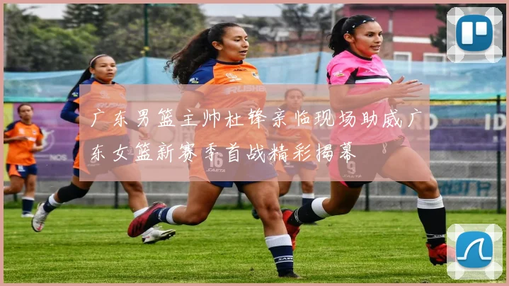 广东男篮主帅杜锋亲临现场助威广东女篮新赛季首战精彩揭幕