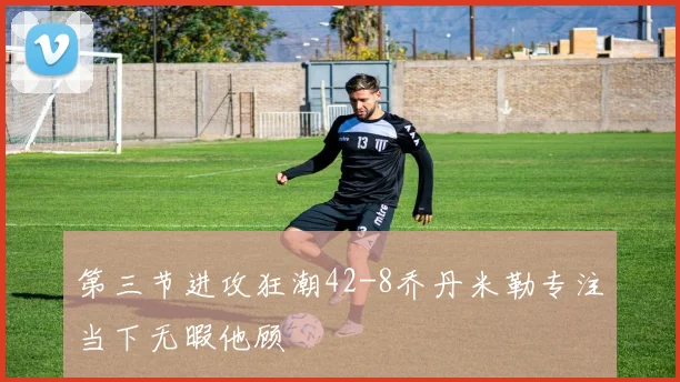 第三节进攻狂潮42-8乔丹米勒专注当下无暇他顾