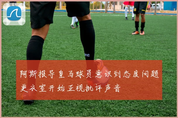阿斯报导皇马球员意识到态度问题更衣室开始正视批评声音