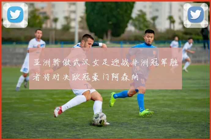 亚洲骄傲武汉女足迎战非洲冠军胜者将对决欧冠豪门阿森纳