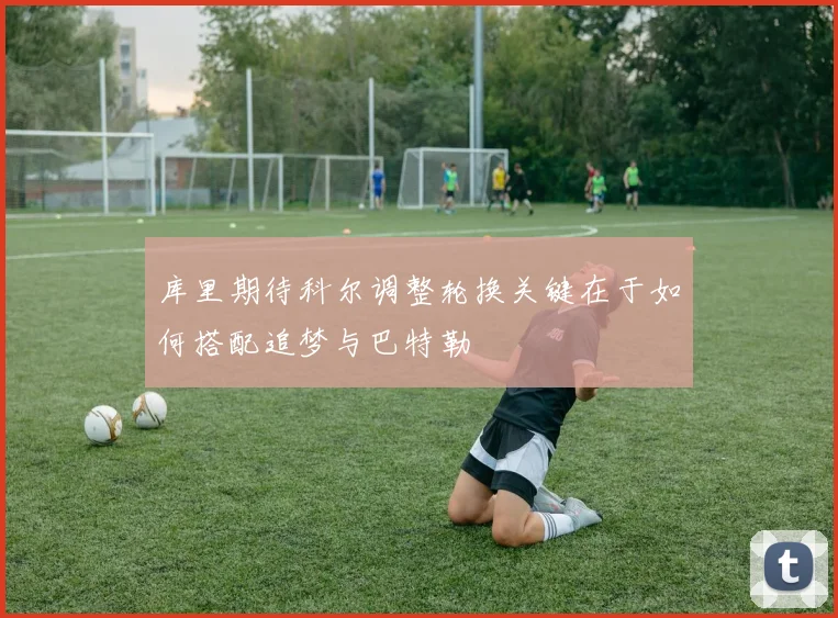库里期待科尔调整轮换关键在于如何搭配追梦与巴特勒
