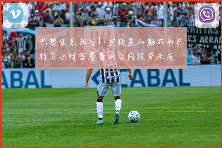 巴黎俱乐部与17岁新星加勒布和巴特贝达特签署青训合同投资未来