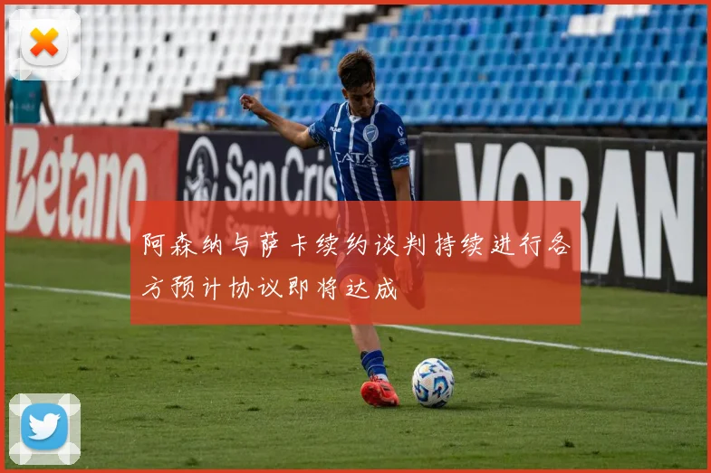 阿森纳与萨卡续约谈判持续进行各方预计协议即将达成