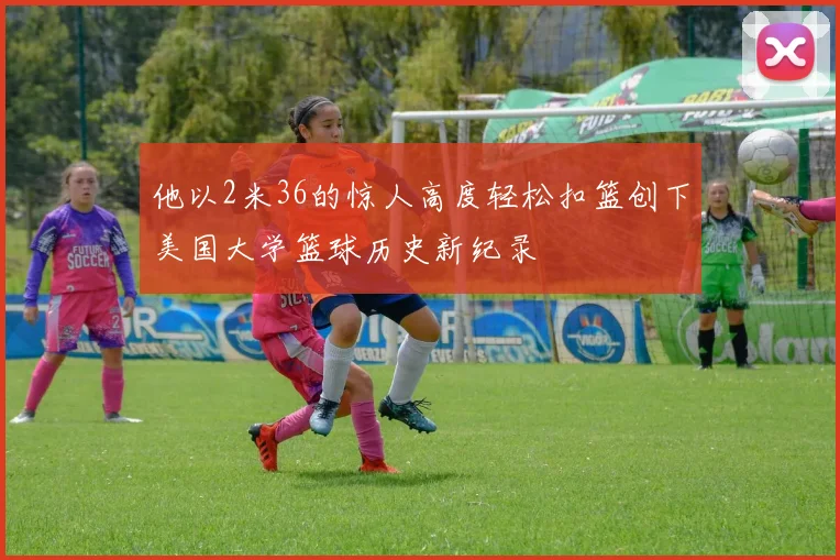 他以2米36的惊人高度轻松扣篮创下美国大学篮球历史新纪录