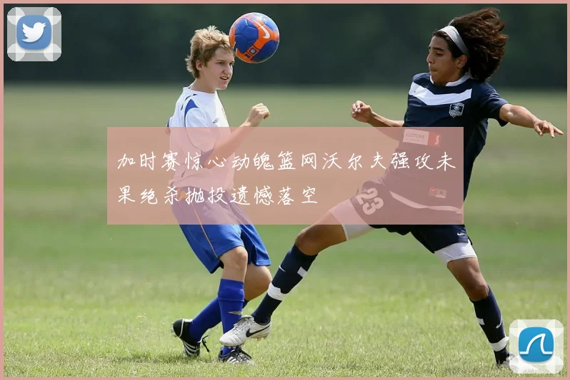 加时赛惊心动魄篮网沃尔夫强攻未果绝杀抛投遗憾落空