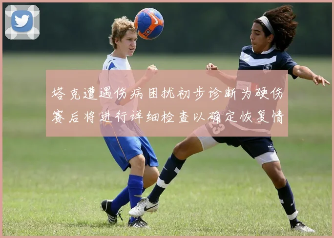 塔克遭遇伤病困扰初步诊断为硬伤赛后将进行详细检查以确定恢复情况
