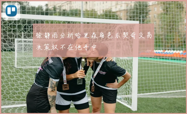徐静雨分析哈里森角色东契奇交易决策权不在他手中