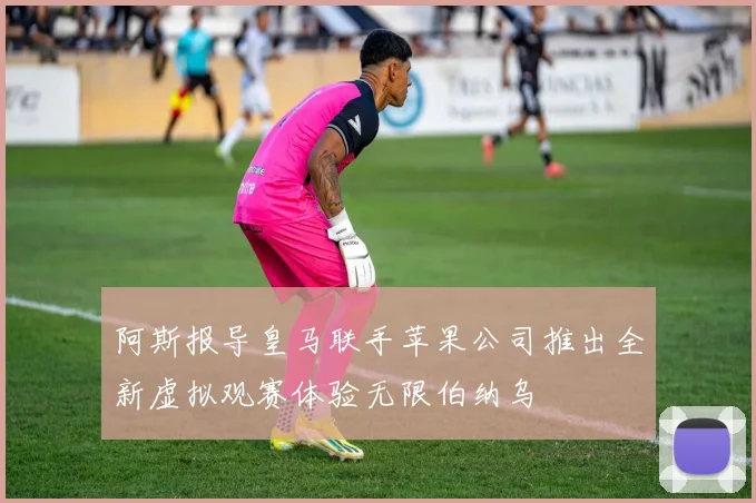阿斯报导皇马联手苹果公司推出全新虚拟观赛体验无限伯纳乌