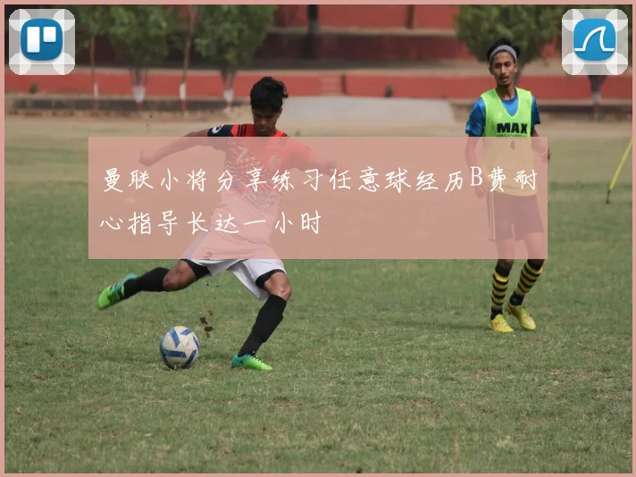 曼联小将分享练习任意球经历B费耐心指导长达一小时