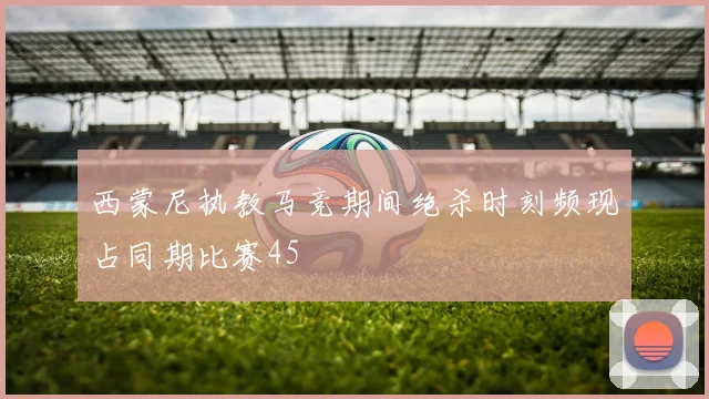 西蒙尼执教马竞期间绝杀时刻频现占同期比赛45
