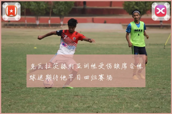克瓦拉茨赫利亚训练受伤缺席合练球迷期待他早日回归赛场