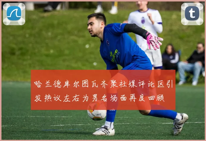 哈兰德库尔图瓦齐聚社媒评论区引发热议左右为男名场面再度回顾