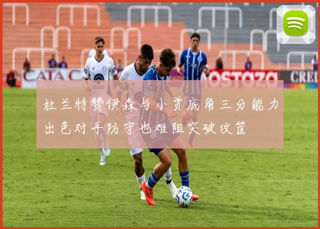 杜兰特赞伊森与小贾底角三分能力出色对手防守也难阻突破攻筐