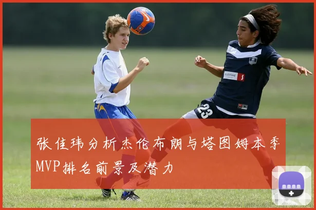 张佳玮分析杰伦布朗与塔图姆本季MVP排名前景及潜力