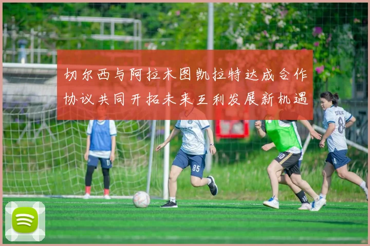 切尔西与阿拉木图凯拉特达成合作协议共同开拓未来互利发展新机遇