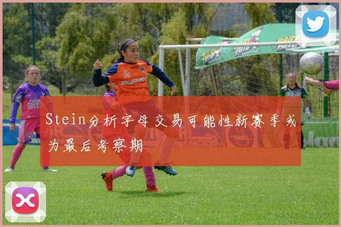 Stein分析字母交易可能性新赛季或为最后考察期