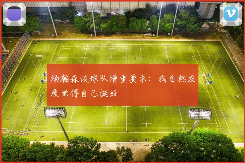 杨瀚森谈球队增重要求：我自然发展觉得自己挺好