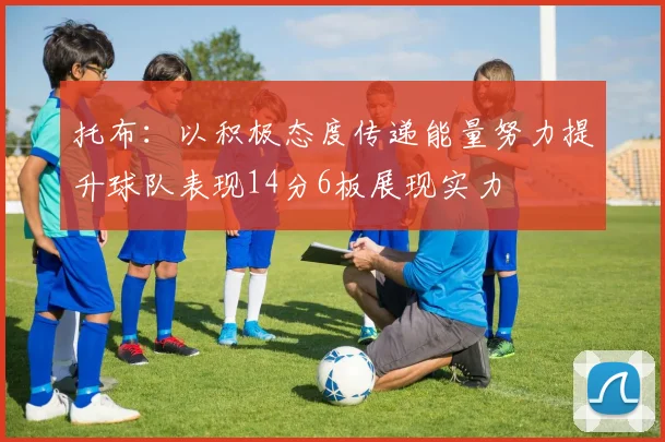 托布：以积极态度传递能量努力提升球队表现14分6板展现实力