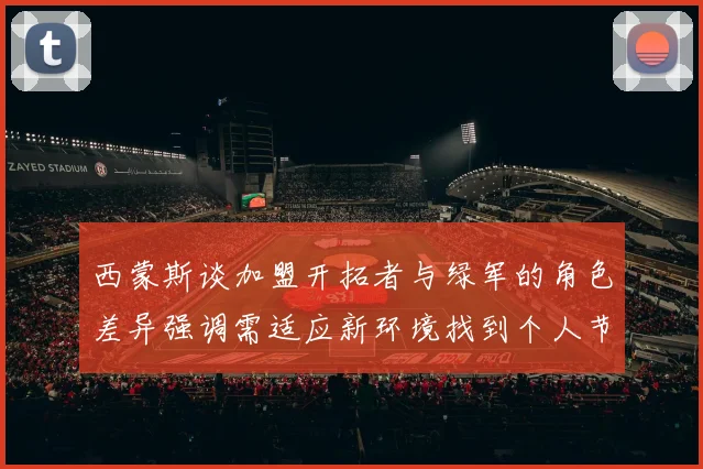 西蒙斯谈加盟开拓者与绿军的角色差异强调需适应新环境找到个人节奏